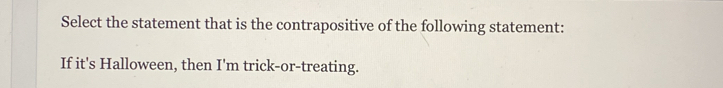Select the statement that is the contrapositive of the following statement: 
If it's Halloween, then I'm trick-or-treating.
