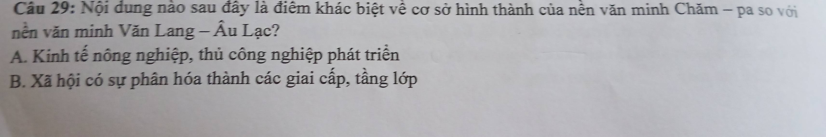 Nội dung nào sau đây là điểm khác biệt về cơ sở hình thành của nền văn minh Chăm - pa so với
nền văn minh Văn Lang - Âu Lạc?
A. Kinh tế nông nghiệp, thủ công nghiệp phát triển
B. Xã hội có sự phân hóa thành các giai cấp, tầng lớp