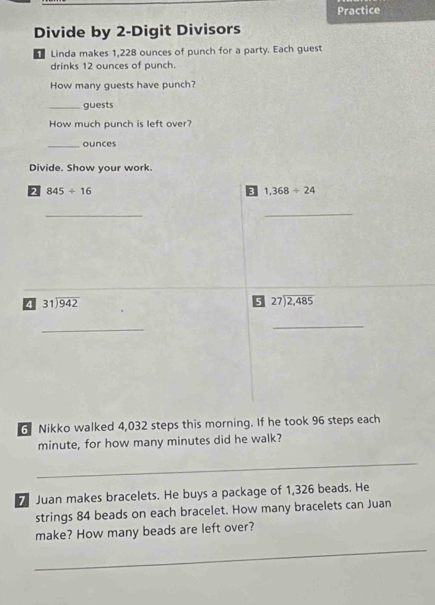 Practice 
Divide by 2 -Digit Divisors 
Linda makes 1,228 ounces of punch for a party. Each guest 
drinks 12 ounces of punch. 
How many guests have punch? 
_guests 
How much punch is left over? 
_ounces 
Divide. Show your work. 
2 845/ 16
3 1,368/ 24
_ 
_ 
_ 
4 31encloselongdiv 942
5 beginarrayr 27encloselongdiv 2,485endarray
_ 
_ 
6 Nikko walked 4,032 steps this morning. If he took 96 steps each
minute, for how many minutes did he walk? 
_ 
7 Juan makes bracelets. He buys a package of 1,326 beads. He 
strings 84 beads on each bracelet. How many bracelets can Juan 
_ 
make? How many beads are left over?