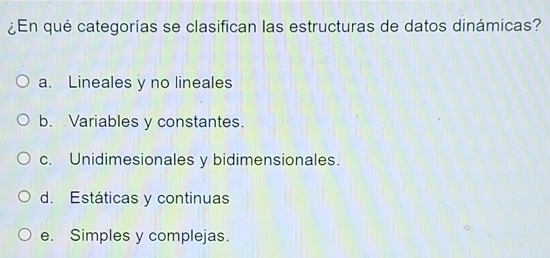 ¿En qué categorías se clasifican las estructuras de datos dinámicas?
a. Lineales y no lineales
b. Variables y constantes.
c. Unidimesionales y bidimensionales.
d. Estáticas y continuas
e. Simples y complejas.