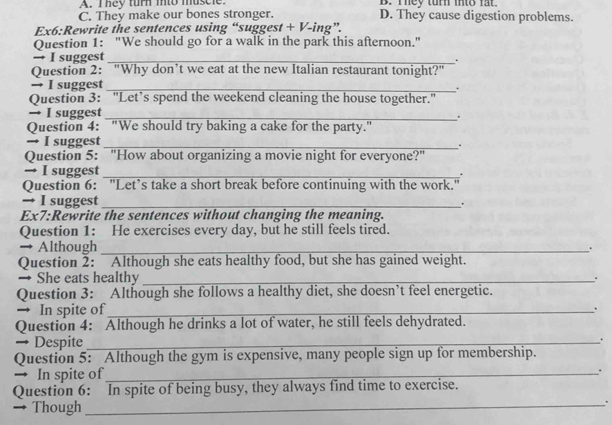 A. I hey turn into muscle. B. They turn into fat.
C. They make our bones stronger. D. They cause digestion problems.
Ex6:Rewrite the sentences using “suggest + V-ing”.
Question 1: "We should go for a walk in the park this afternoon."
→ I suggest_
.
Question 2: "Why don’t we eat at the new Italian restaurant tonight?"
→ I suggest_
.
Question 3: "Let’s spend the weekend cleaning the house together."
→ I suggest_
.
Question 4: "We should try baking a cake for the party."
→ I suggest_
Question 5: "How about organizing a movie night for everyone?"
→ I suggest_
.
Question 6: "Let’s take a short break before continuing with the work."
→ I suggest _.
Ex7:Rewrite the sentences without changing the meaning.
Question 1: He exercises every day, but he still feels tired.
→ Although_
.
Question 2: Although she eats healthy food, but she has gained weight.
→ She eats healthy _.
Question 3: Although she follows a healthy diet, she doesn’t feel energetic.
→ In spite of_
.
Question 4: Although he drinks a lot of water, he still feels dehydrated.
→ Despite_
.
Question 5: Although the gym is expensive, many people sign up for membership.
→ In spite of_
.
Question 6: In spite of being busy, they always find time to exercise.
→ Though
_'