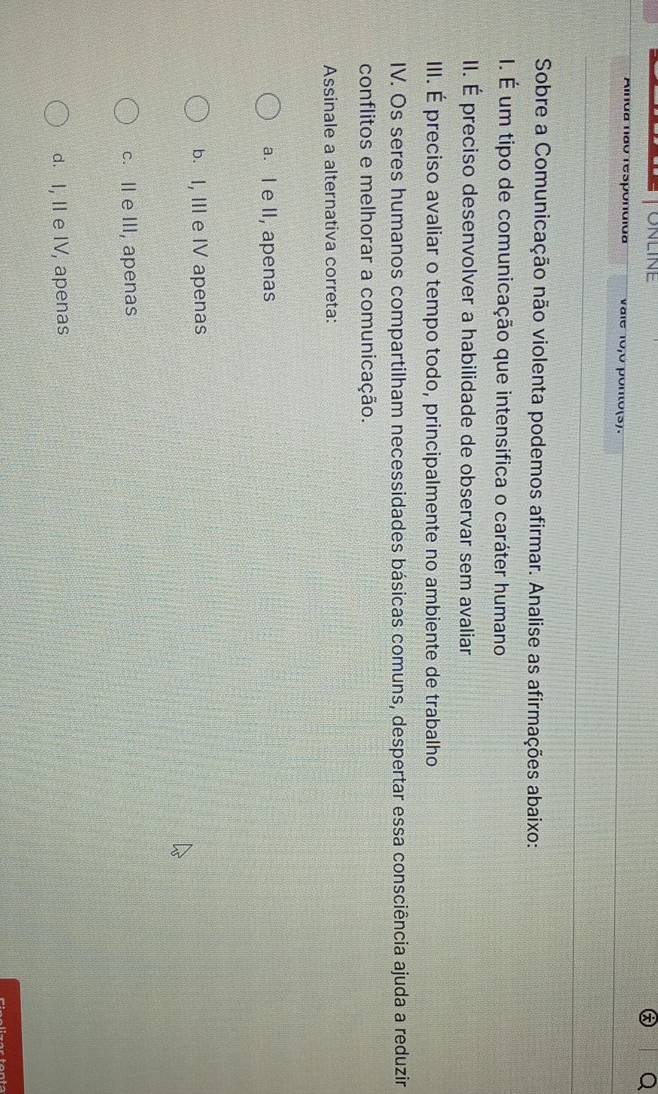 ONLINE
Alnda não respondida vale 10,0 ponto(s).
Sobre a Comunicação não violenta podemos afirmar. Analise as afirmações abaixo:
I. É um tipo de comunicação que intensifica o caráter humano
II. É preciso desenvolver a habilidade de observar sem avaliar
III. É preciso avaliar o tempo todo, principalmente no ambiente de trabalho
IV. Os seres humanos compartilham necessidades básicas comuns, despertar essa consciência ajuda a reduzir
conflitos e melhorar a comunicação.
Assinale a alternativa correta:
a. I e II, apenas
b. I, III e IV apenas
c. II e III, apenas
d. I, II e IV, apenas