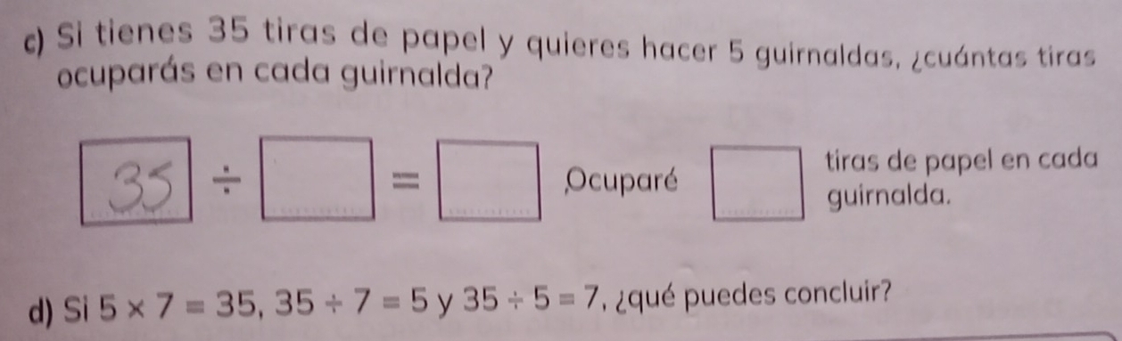 ) Si tienes 35 tiras de papel y quieres hacer 5 guirnaldas, ¿cuántas tiras 
ocuparás en cada guirnalda? 
tiras de papel en cada
35 ]/ □ =□ Ocuparé □ guirnalda. 
d) Si 5* 7=35, 35/ 7=5 y 35/ 5=7 , ¿ qué puedes concluir?