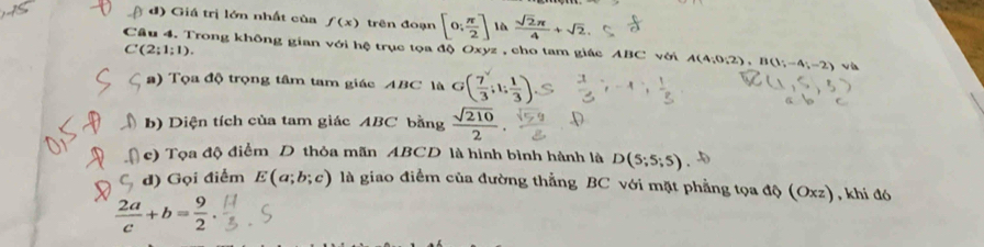 ( đ) Giá trị lớn nhất của f(x) trên đoạn [0; π /2 ] là  sqrt(2)π /4 +sqrt(2). 
Câu 4. Trong không gian với hệ trục tọa độ Oxyz , cho tam giác ABC với A(4;0;2), B(1;-4;-2) v
C(2;1;1). 
a) Tọa độ trọng tâm tam giác ABC là G( 7/3 ;1; 1/3 )
b) Diện tích của tam giác ABC bằng  sqrt(210)/2 . 
c) Tọa độ điểm D thỏa mãn ABCD là hình bình hành là D(5;5;5)
d) Gọi điểm E(a;b;c) là giao điểm của đường thẳng BC với mặt phẳng tọa độ (Oxz), khi đó
 2a/c +b= 9/2 