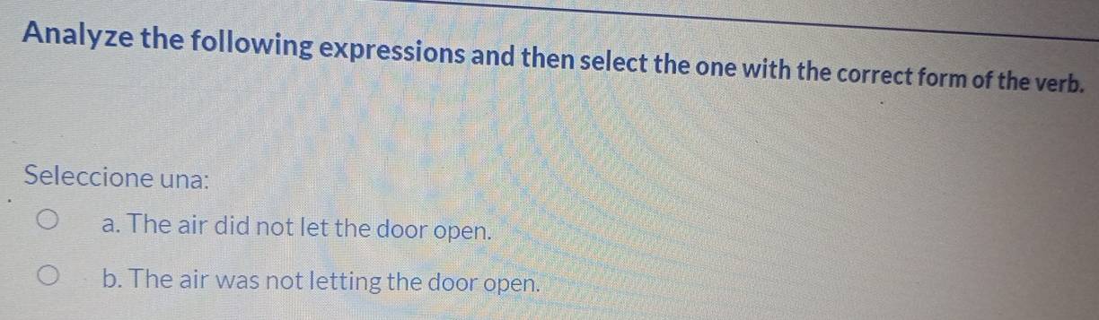 Analyze the following expressions and then select the one with the correct form of the verb.
Seleccione una:
a. The air did not let the door open.
b. The air was not letting the door open.