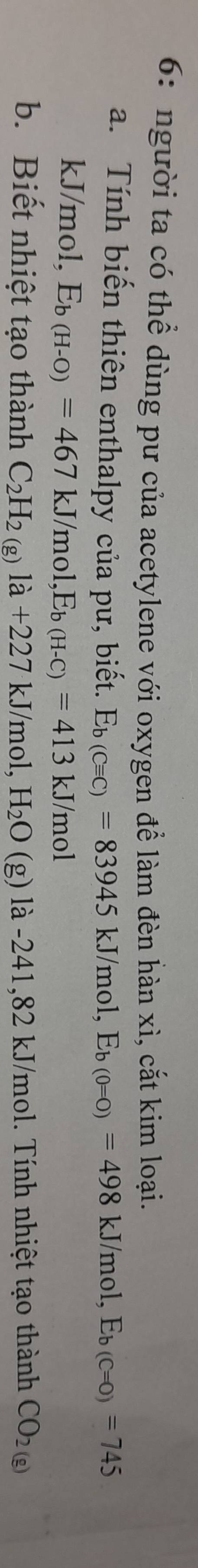 6: người ta có thể dùng pư của acetylene với oxygen để làm đèn hàn xì, cắt kim loại. 
a. Tính biến thiên enthalpy của pư, biết. E_b(Cequiv C)=83945kJ/mol, E_b(0=0)=498kJ/mol, E_b(C=0)=745
kJ/mol, E_b(H-O)=467kJ/mol, E_b(H-C)=413kJ/mol
b. Biết nhiệt tạo thành C_2H_2(g)la+227kJ/mol, H_2O (g | la-241, 82kJ/m hol. Tính nhiệt tạo thành CO_2(g)