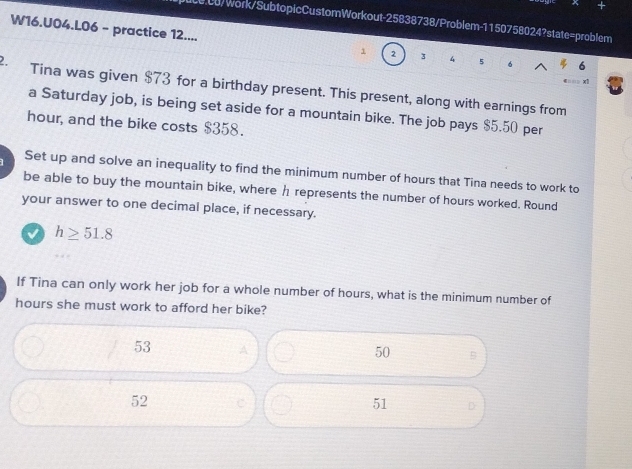 0.00/Work/SubtopicCustomWorkout-25838738/Problem-1150758024?state=problem
W16.U04.L06 - practice 12....
1 2 3 4 5 6
x1
2. Tina was given $73 for a birthday present. This present, along with earnings from
a Saturday job, is being set aside for a mountain bike. The job pays $5.50 per
hour, and the bike costs $358.
1 Set up and solve an inequality to find the minimum number of hours that Tina needs to work to
be able to buy the mountain bike, where h represents the number of hours worked. Round
your answer to one decimal place, if necessary.
h≥ 51.8
If Tina can only work her job for a whole number of hours, what is the minimum number of
hours she must work to afford her bike?
53 A
50 B
52 C 51 D