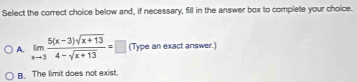 Select the correct choice below and, if necessary, fill in the answer box to complete your choice.
A. limlimits _xto 3 (5(x-3)sqrt(x+13))/4-sqrt(x+13) =□ (Type an exact answer.)
B. The limit does not exist.