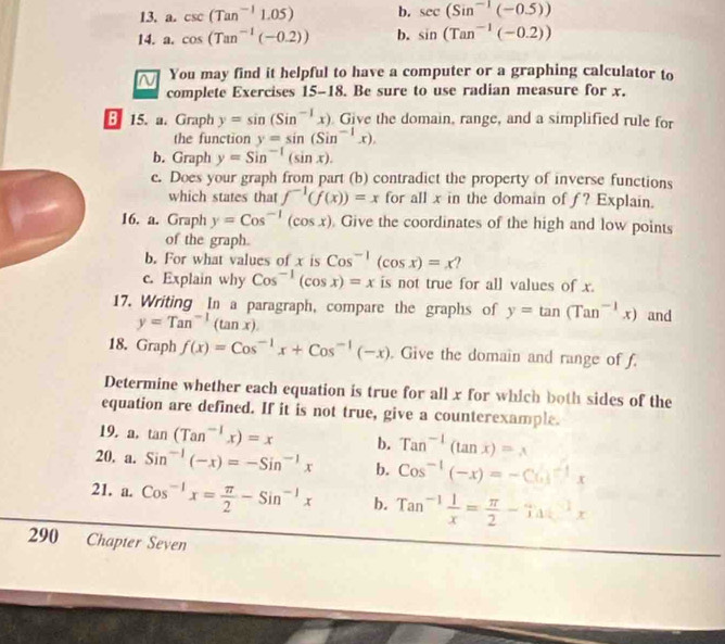 csc (Tan^(-1)1.05) b. sec (Sin^(-1)(-0.5))
14. a. cos (Tan^(-1)(-0.2)) b. sin (Tan^(-1)(-0.2))
You may find it helpful to have a computer or a graphing calculator to
complete Exercises 15-18. Be sure to use radian measure for x.
B 15. a. Graph y=sin (Sin^(-1)x) Give the domain, range, and a simplified rule for
the function y=sin (Sin^(-1)x),
b. Graph y=Sin^(-1)(sin x).
c. Does your graph from part (b) contradict the property of inverse functions
which states that f^(-1)(f(x))=x for all x in the domain of ƒ? Explain.
16. a. Graph y=Cos^(-1)(cos x) Give the coordinates of the high and low points
of the graph.
b. For what values of x is Cos^(-1)(cos x)=x?
c. Explain why Cos^(-1)(cos x)=x is not true for all values of x.
17. Writing In a paragraph, compare the graphs of y=tan (Tan^(-1)x) and
y=Tan^(-1)(tan x).
18. Graph f(x)=Cos^(-1)x+Cos^(-1)(-x). Give the domain and range of f.
Determine whether each equation is true for all x for which both sides of the
equation are defined. If it is not true, give a counterexample.
19. a. tan (Tan^(-1)x)=x b. Tan^(-1)(tan x)=x
20. a. Sin^(-1)(-x)=-Sin^(-1)x b. Cos^(-1)(-x)=-Co(3^(-1)x
21. a. Cos^(-1)x= π /2 -Sin^(-1)x b. Tan^(-1) 1/x = π /2 -Tan^(-1)x
290 Chapter Seven