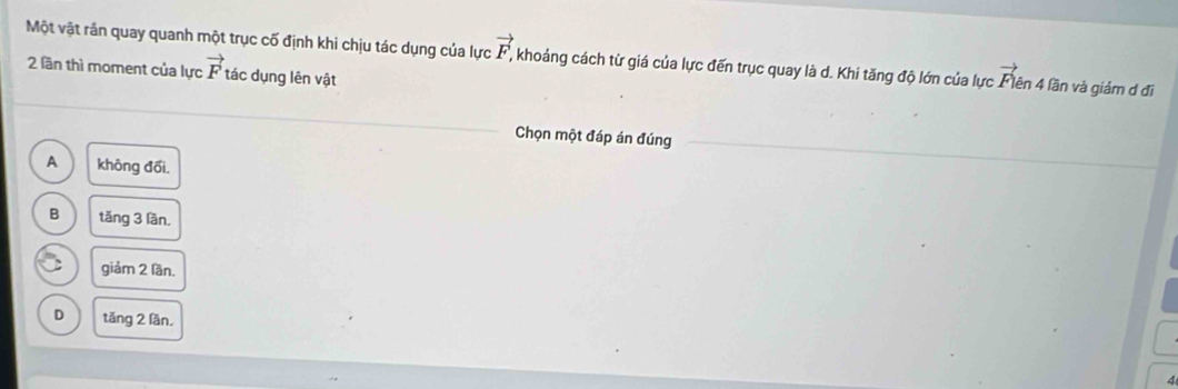 Một vật rần quay quanh một trục cố định khi chịu tác dụng của lực vector F. khoảng cách từ giá của lực đến trục quay là d. Khi tăng độ lớn của lực vector DV ên 4 lần và giảm d đi
2 lần thì moment của lực vector F tác dụng lên vật
Chọn một đáp án đúng
A không đổi.
B tăng 3 lần.
giảm 2 lần.
D tǎng 2 lần.
4