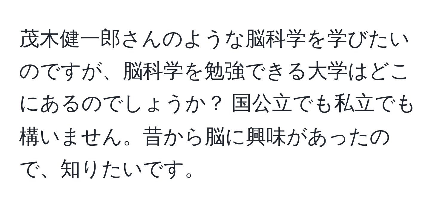 茂木健一郎さんのような脳科学を学びたいのですが、脳科学を勉強できる大学はどこにあるのでしょうか？ 国公立でも私立でも構いません。昔から脳に興味があったので、知りたいです。