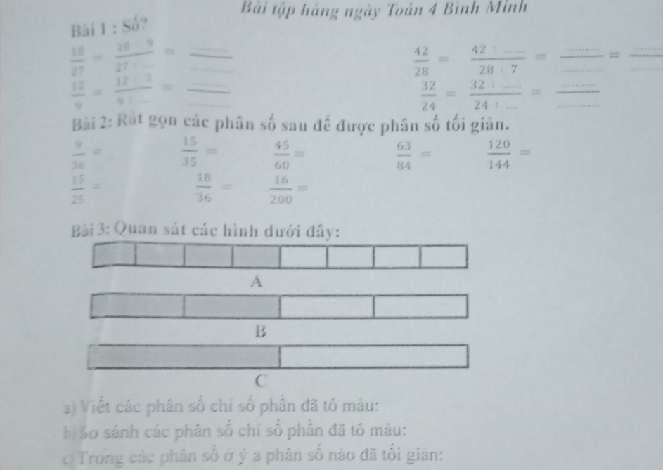 Bải tập hàng ngày Toán 4 Bình Minh 
Bài 1 : Số? 
_ 
__  18/27 = 18· 9/27· ... =
 42/28 =frac 424......28:7= __=_
 12/9 =frac 12+39+_ = __
 32/24 =frac 32:_ 24:_ =
Bài 2: Rút gọn các phân số sau đề được phân số tối giản.
 9/36 =
 15/35 =  45/60 =
 63/84 =  120/144 =
 15/25 =
 18/36 =  16/200 =
Bài 3: Quan sát các hình dưới đây: 
A 
B 
C 
a) Viết các phân số chi số phân đã tô màu: 
b) So sánh các phân số chỉ số phần đã tô màu: 
c) Trong các phân số ở ý a phân số nào đã tối giản: