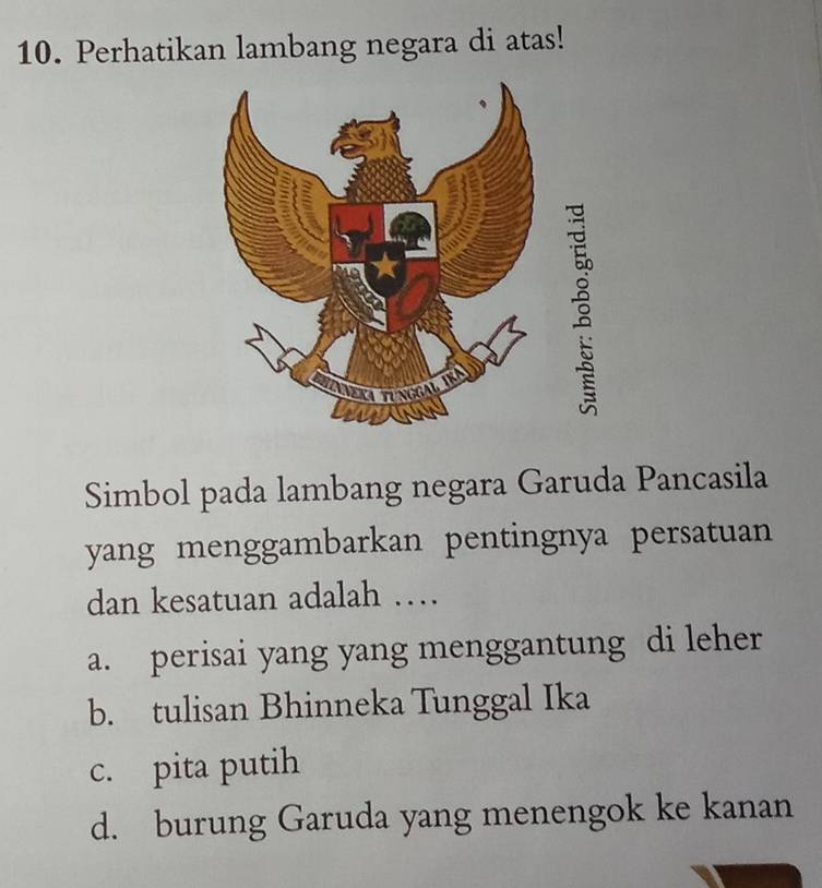 Perhatikan lambang negara di atas!
Simbol pada lambang negara Garuda Pancasila
yang menggambarkan pentingnya persatuan
dan kesatuan adalah …
a. perisai yang yang menggantung di leher
b. tulisan Bhinneka Tunggal Ika
c. pita putih
d. burung Garuda yang menengok ke kanan