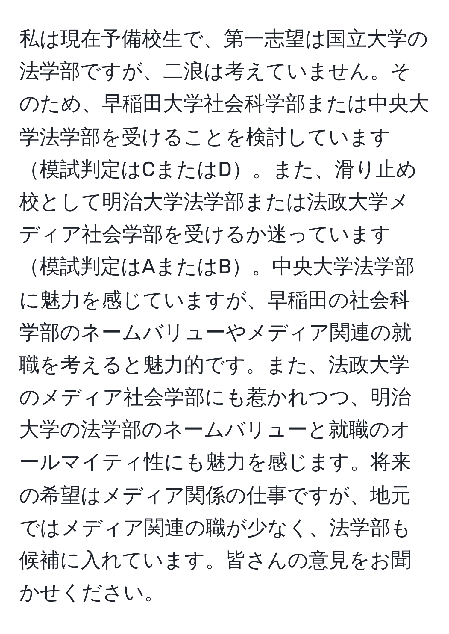 私は現在予備校生で、第一志望は国立大学の法学部ですが、二浪は考えていません。そのため、早稲田大学社会科学部または中央大学法学部を受けることを検討しています模試判定はCまたはD。また、滑り止め校として明治大学法学部または法政大学メディア社会学部を受けるか迷っています模試判定はAまたはB。中央大学法学部に魅力を感じていますが、早稲田の社会科学部のネームバリューやメディア関連の就職を考えると魅力的です。また、法政大学のメディア社会学部にも惹かれつつ、明治大学の法学部のネームバリューと就職のオールマイティ性にも魅力を感じます。将来の希望はメディア関係の仕事ですが、地元ではメディア関連の職が少なく、法学部も候補に入れています。皆さんの意見をお聞かせください。