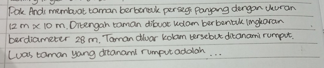 Pak And membuat taman berbenbul persegi Panjang dengan churan 
1 2m x 10 m. Ditengan taman dibuar kolam berbenbuk lingkaran 
berdiameter 28 m. Taman diluar kolam tersebut dicanami rumput. 
Luas taman yang ditanami rumputaddlah. . .