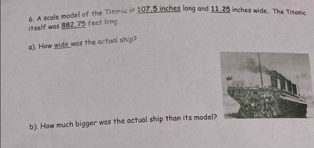 A scale model of the Titanic is 107.5 inches long and 11,25 inches wide. The Titanic 
itself was 882.75 feet long. 
a). How wide was the actual ship? 
b). How much bigger was the actual ship than its model