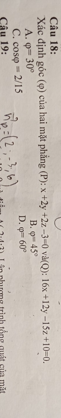 Xác định góc (φ) của hai mặt phẳng (P): x+2y+2z-3=0 và(Q): 16x+12y-15z+10=0.
A. varphi =30°
B. varphi =45°
C. cos varphi =2/15
D. varphi =60°
Câu 19:
(2· 4· 3) Lâp phượng trình tổng quát của mặt