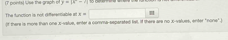 Use the graph of y=|x^2-7| to determine where the fu 
The function is not differentiable at x=
(If there is more than one x -value, enter a comma-separated list. If there are no x -values, enter "none".)
