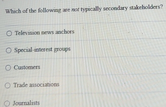 Which of the following are not typically secondary stakeholders?
Television news anchors
Special-interest groups
Customers
Trade associations
Journalists