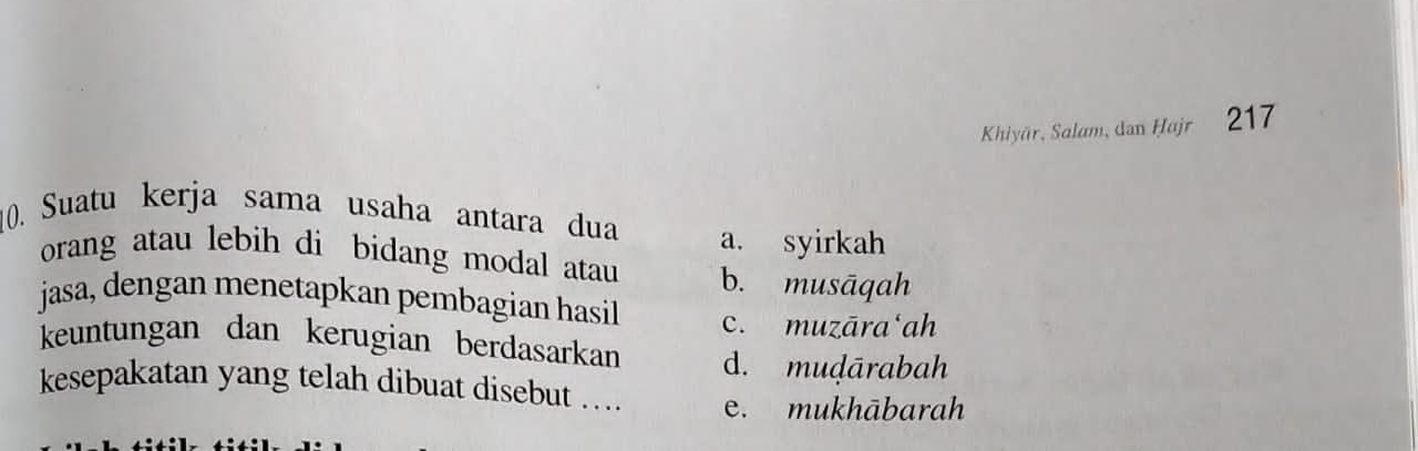 Khiyär, Salam, dan Ḥajr 217
10. Suatu kerja sama usaha antara dua
a. syirkah
orang atau lebih di bidang modal atau b. musāqah
jasa, dengan menetapkan pembagian hasil c. muzāra‘ah
keuntungan dan kerugian berdasarkan d. muḍārabah
kesepakatan yang telah dibuat disebut ... e. mukhābarah