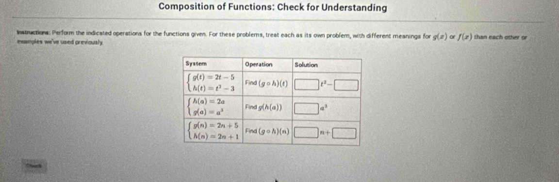 Composition of Functions: Check for Understanding
Instructions: Perform the indicated operations for the functions given. For these problems, treat each as its own problem, with different meanings for g(x) or f(x) than each other or
examples we've used previoualy.