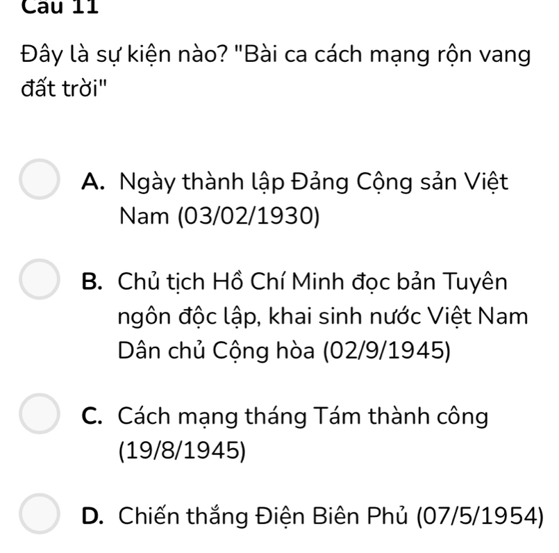 Đây là sự kiện nào? "Bài ca cách mạng rộn vang
đất trời"
A. Ngày thành lập Đảng Cộng sản Việt
Nam (03/02/1930)
B. Chủ tịch Hồ Chí Minh đọc bản Tuyên
ngôn độc lập, khai sinh nước Việt Nam
Dân chủ Cộng hòa (02/9/1945)
C. Cách mạng tháng Tám thành công
(19/8/ 1945)
D. Chiến thắng Điện Biên Phủ (07/5/1954)