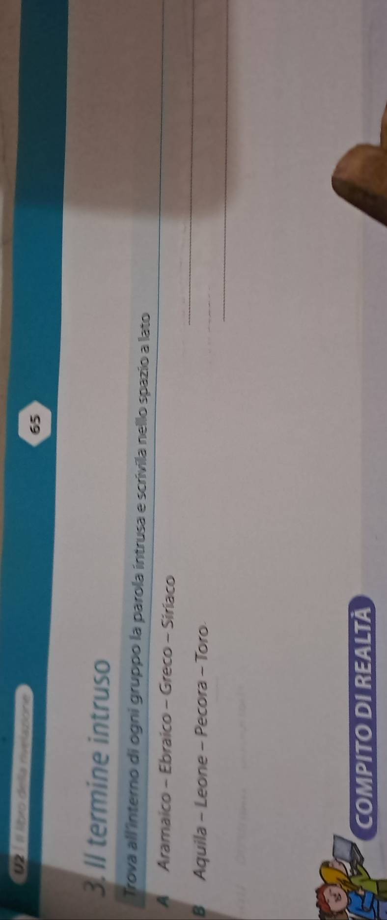 2 1 Il libxo della rivelasione 
65 
3. ll termine intruso 
Trova all interno di ogni gruppo la parola intrusa e scrívila nello spazio a lato 
A Aramaico - Ebraico - Greco - Siriaco 
_ 
B Aquila - Leone - Pecora - Toro 
_ 
_ 
COMPITO DI REALTÀ