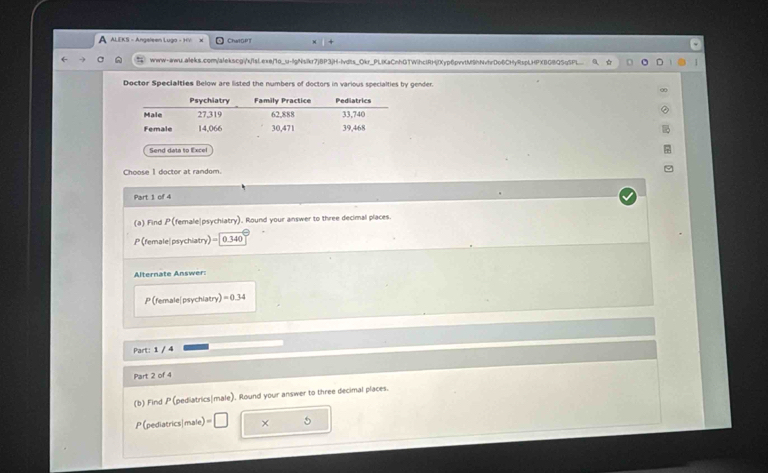 ALEKS - Angeleen Lugo - HV ChalGPT 
www-awu.aleks.com/alekscgi/x/1sLexe/1o_u-lgNsikr7jBP3jH-lvdts_Okr_PLIKaCnhGTWihclRHjIXyp6pvvtM9hNvhrDo6CHyRspLHPXB09Q5q5Pl 
Doctor Specialties Below are listed the numbers of doctors in various specialties by gender. 
Send data to Excel 
Choose 1 doctor at random. 
Part 1 of 4 
(a) Find P(female|psychiatry). Round your answer to three decimal places.
P (female| psychiatry)= 0.340
Alternate Answer:
P (female|psychiatry) =0.34
Part: 1 / 4 
Part 2 of 4 
(b) Find P (pediatrics|male). Round your answer to three decimal places.
P(pediatrics|male) = × 5