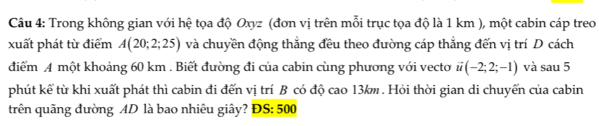 Trong không gian với hệ tọa độ Oxyz (đơn vị trên mỗi trục tọa độ là 1 km ), một cabin cáp treo 
xuất phát từ điểm A(20;2;25) và chuyền động thắng đều theo đường cáp thắng đến vị trí D cách 
điểm A một khoảng 60 km. Biết đường đi của cabin cùng phương với vecto vector u(-2;2;-1) và sau 5 
phút kể từ khi xuất phát thì cabin đi đến vị trí B có độ cao 13km. Hỏi thời gian di chuyển của cabin 
trên quãng đường AD là bao nhiêu giây? ĐS: 500