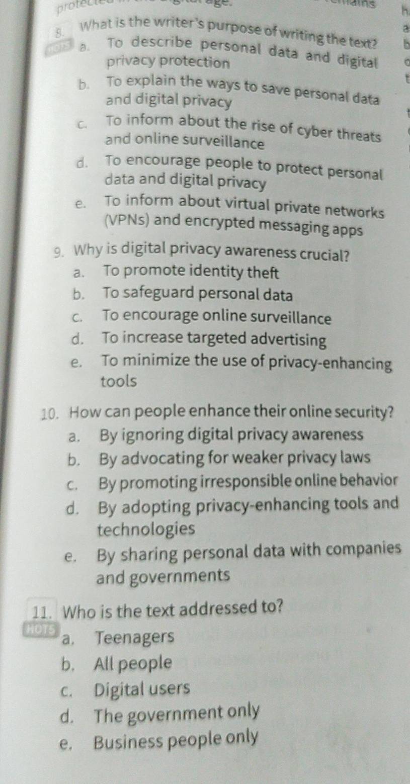 protect
8
h
a
8. What is the writer's purpose of writing the text? B
a. To describe personal data and digital
privacy protection
b. To explain the ways to save personal data
and digital privacy
c. To inform about the rise of cyber threats
and online surveillance
d. To encourage people to protect personal
data and digital privacy
e. To inform about virtual private networks
(VPNs) and encrypted messaging apps
9. Why is digital privacy awareness crucial?
a. To promote identity theft
b. To safeguard personal data
c. To encourage online surveillance
d. To increase targeted advertising
e. To minimize the use of privacy-enhancing
tools
10. How can people enhance their online security?
a. By ignoring digital privacy awareness
b. By advocating for weaker privacy laws
c. By promoting irresponsible online behavior
d. By adopting privacy-enhancing tools and
technologies
e. By sharing personal data with companies
and governments
11. Who is the text addressed to?
101 a. Teenagers
b. All people
c. Digital users
d. The government only
e. Business people only