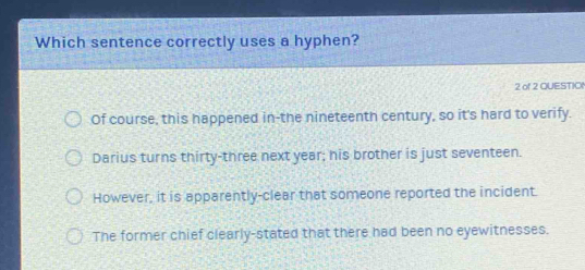 Which sentence correctly uses a hyphen?
2 of 2 QUESTIO
Of course, this happened in-the nineteenth century, so it's hard to verify.
Darius turns thirty-three next year; his brother is just seventeen.
However, it is apparently-clear that someone reported the incident.
The former chief clearly-stated that there had been no eyewitnesses.