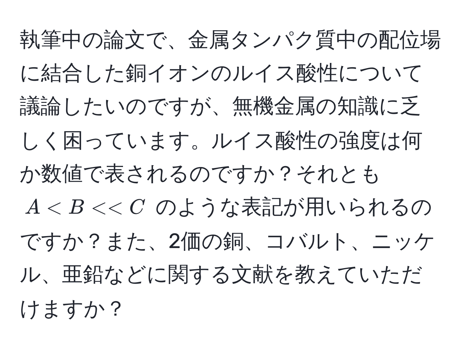 執筆中の論文で、金属タンパク質中の配位場に結合した銅イオンのルイス酸性について議論したいのですが、無機金属の知識に乏しく困っています。ルイス酸性の強度は何か数値で表されるのですか？それとも $A < B << C$ のような表記が用いられるのですか？また、2価の銅、コバルト、ニッケル、亜鉛などに関する文献を教えていただけますか？