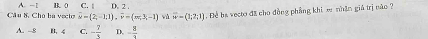 A. −1 B. 0 C. 1 D. 2.
Câu 8. Cho ba vecto vector u=(2;-1;1), vector v=(m;3;-1) và vector w=(1;2;1). Để ba vectơ đã cho đồng phẳng khi m nhận giá trị nào ?
A. -8 B. 4 C. - 7/3  D. - 8/3 