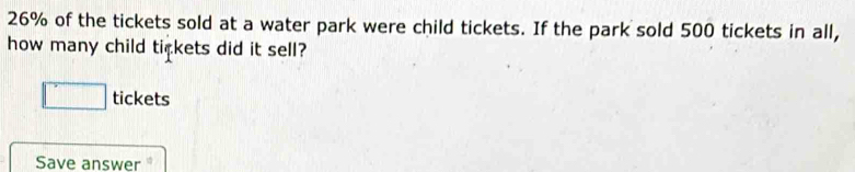 26% of the tickets sold at a water park were child tickets. If the park sold 500 tickets in all, 
how many child tickets did it sell? 
tickets 
Save answer