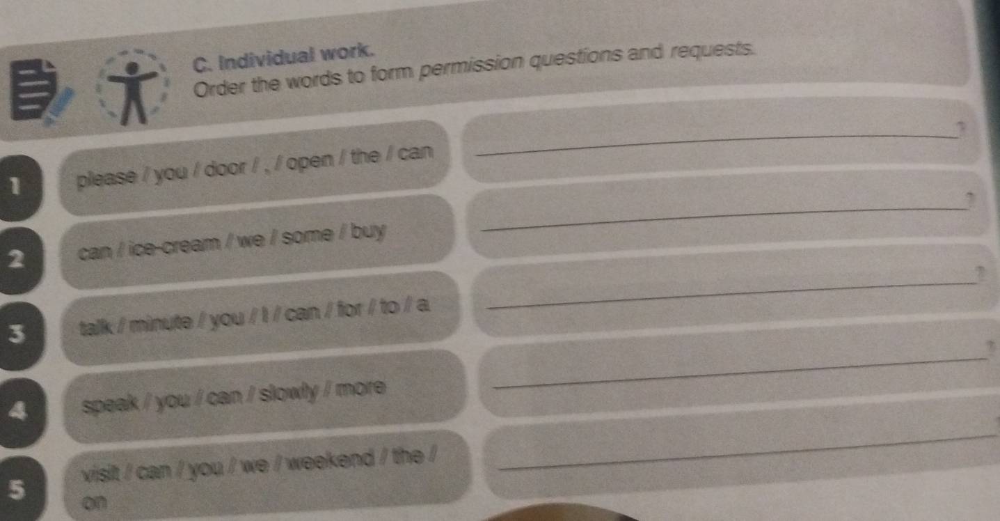 Individual work. 
Order the words to form permission questions and requests. 
1 please / you / door / , / open / the / can 
_ 
2 can / ice-cream / we / some / buy 
_ 
_7 
_ 
3 talk / minute / you / I / can / for / to / a 
2 
4 speak / you / can / slowly / more 
5 visit / can / you / we / weekend / the / 
_ 
on