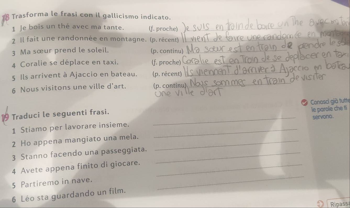 Trasforma le frasi con il gallicismo indicato. 
1 Je bois un thé avec ma tante. (f. proche) 
2 Il fait une randonnée en montagne. (p. récent) 
3 Ma sœur prend le soleil. (p. continu) 
4 Coralie se déplace en taxi. (f. proche) 
5 Ils arrivent à Ajaccio en bateau. (p. récent) 
_ 
6 Nous visitons une ville d’art. (p. continu) 
_ 
_ 
19 Traduci le seguenti frasi. _Conosci già tutte 
servono. 
1 Stiamo per lavorare insieme. _le parole che ti 
2 Ho appena mangiato una mela._ 
3 Stanno facendo una passeggiata._ 
_ 
4 Avete appena finito di giocare._ 
5 Partiremo in nave. 
6 Léo sta guardando un film. 
Ripassa