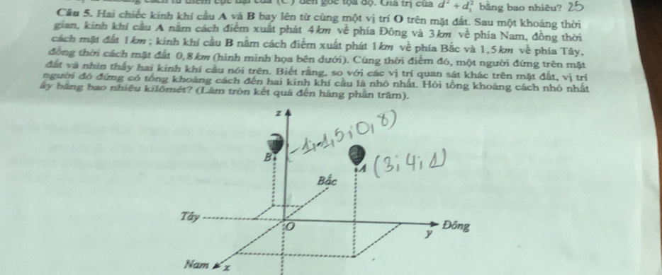 Ben c to a độ. Cha trị của d^2+d_1^(2 bằng bao nhiêu? 2 
Câu 5. Hai chiếc kinh khí cầu A và B bay lên từ cùng một vị trí O trên mặt đất. Sau một khoảng thời 
gian, kinh khí cầu A nằm cách điểm xuất phát 4km voverline overline overline C) * phía Đông và 3km về phía Nam, đồng thời 
cách mặt đất 1km; kinh khí cầu B nằm cách điểm xuất phát 1km về phía Bắc và 1,5km về phía Tây, 
đồng thời cách mặt đất 0,8 km (hình minh họa bên dưới). Cùng thời điểm đó, một người đứng trên mặt 
đất và nhìn thấy hai kính khí cầu nói trên. Biết rằng, so với các vị trí quan sát khác trên mặt đất, vị trị 
người đó đứng có tổng khoáng cách đến hai kinh khí cầu là nhỏ nhất. Hỏi tổng khoảng cách nhỏ nhất 
ây bằng bao nhiêu kilômét? (Lâm tròn kết quả đến hàng phần trầm). 
x