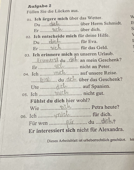 Aufgabe 2 
Füllen Sie die Lücken aus. 
01. Ich ärgere mich über das Wetter. w 
Du _über Herrn Schmidt. Ih 
Er _über dich. s 
02. Ich entscheide mich für deine Hilfe. 
Du_ 
für Eva. 
1 
Er _für das Geld. 
03. Ich erinnere mich an unseren Urlaub. 
_ du _an mein Geschenk? 
Er _nicht an Peter. 
04. Ich _auf unsere Reise. 
_du _über das Geschenk? 
Ute _auf Spanien. 
05. Ich _nicht gut. 
Fühlst du dich hier wohl? 
Wie _Petra heute? 
06. Ich _für dich. 
Für wen_ 
du _2 
Er interessiert sich nicht für Alexandra. 
Dieses Arbeitsblatt ist urheberrechtlich geschützt. htt