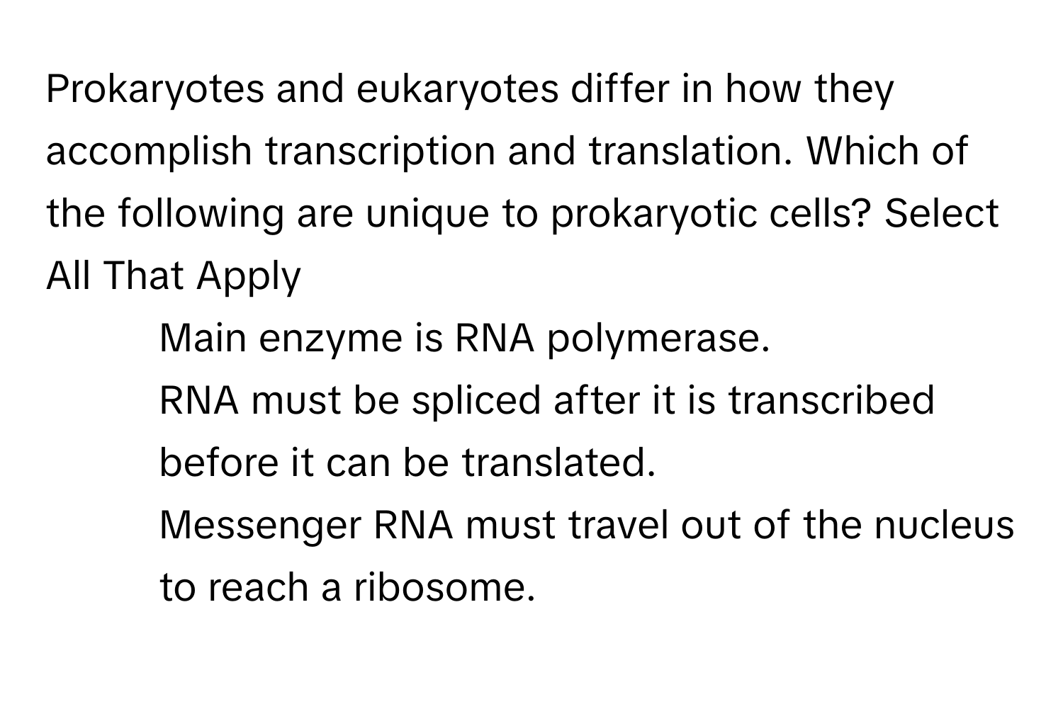 Prokaryotes and eukaryotes differ in how they accomplish transcription and translation. Which of the following are unique to prokaryotic cells? Select All That Apply
* Main enzyme is RNA polymerase.
* RNA must be spliced after it is transcribed before it can be translated.
* Messenger RNA must travel out of the nucleus to reach a ribosome.