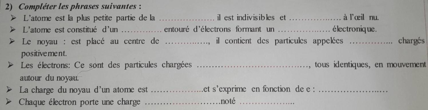 Compléter les phrases suivantes : 
L'atome est la plus petite partie de la _il est indivisibles et _à l'œil nu. 
L'atome est constitué d'un _entouré d'électrons formant un _électronique. 
Le noyau : est placé au centre de _il contient des particules appelées _chargés 
positivement. 
Les électrons: Ce sont des particules chargées _, tous identiques, en mouvement 
autour du noyau. 
La charge du noyau d'un atome est _et s'exprime en fonction de e :_ 
Chaque électron porte une charge _noté_