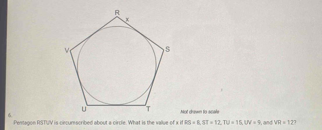 Not drawn to scale 
6. 
Pentagon RSTUV is circumscribed about a circle. What is the value of x if RS=8, ST=12, TU=15, UV=9 , and VR=12 ?