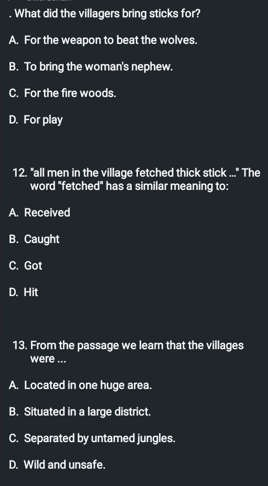 What did the villagers bring sticks for?
A. For the weapon to beat the wolves.
B. To bring the woman's nephew.
C. For the fire woods.
D. For play
12. "all men in the village fetched thick stick ..." The
word "fetched" has a similar meaning to:
A. Received
B. Caught
C. Got
D. Hit
13. From the passage we learn that the villages
were ...
A. Located in one huge area.
B. Situated in a large district.
C. Separated by untamed jungles.
D. Wild and unsafe.