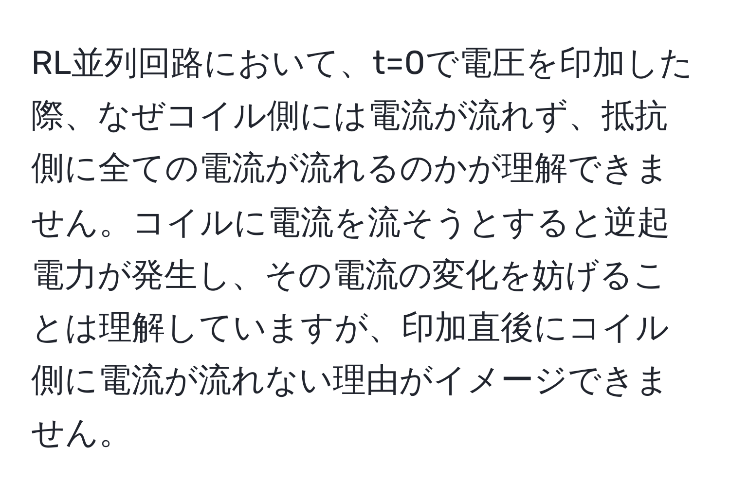 RL並列回路において、t=0で電圧を印加した際、なぜコイル側には電流が流れず、抵抗側に全ての電流が流れるのかが理解できません。コイルに電流を流そうとすると逆起電力が発生し、その電流の変化を妨げることは理解していますが、印加直後にコイル側に電流が流れない理由がイメージできません。