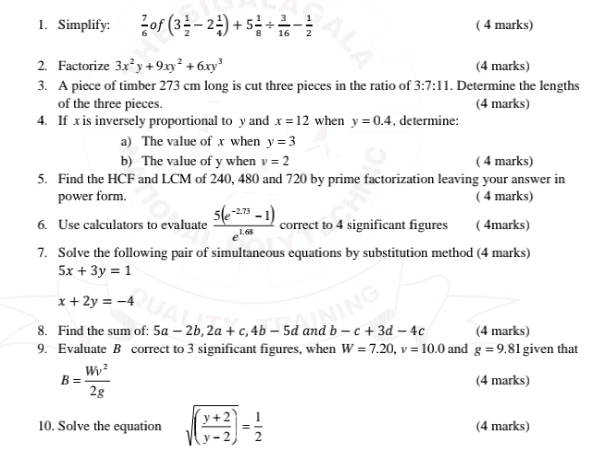 Simplify:  7/6  of (3 1/2 -2 1/4 )+5 1/8 /  3/16 - 1/2  ( 4 marks) 
2. Factorize 3x^2y+9xy^2+6xy^3 (4 marks) 
3. A piece of timber 273 cm long is cut three pieces in the ratio of 3:7:11. Determine the lengths 
of the three pieces. (4 marks) 
4. If x is inversely proportional to y and x=12 when y=0.4 , determine: 
a) The value of x when y=3
b) The value of y when v=2 ( 4 marks) 
5. Find the HCF and LCM of 240, 480 and 720 by prime factorization leaving your answer in 
power form. ( 4 marks) 
6. Use calculators to evaluate  (5(e^(-2.73)-1))/e^(1.68)  correct to 4 significant figures ( 4marks) 
7. Solve the following pair of simultaneous equations by substitution method (4 marks)
5x+3y=1
x+2y=-4
8. Find the sum of: 5a-2b, 2a+c, 4b-5d and b-c+3d-4c (4 marks) 
9. Evaluate B correct to 3 significant figures, when W=7.20, v=10.0 and g=9.81 given that
B= Wv^2/2g  (4 marks) 
10. Solve the equation sqrt((frac y+2)y-2)= 1/2  (4 marks)