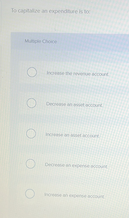 To capitalize an expenditure is to:
Multiple Choice
Increase the revenue account.
Decrease an asset account.
Increase an asset account.
Decrease an expense account.
Increase an expense account.