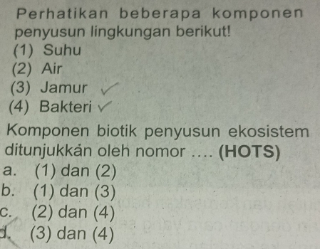 Perhatikan beberapa komponen
penyusun lingkungan berikut!
(1) Suhu
(2) Air
(3) Jamur
(4) Bakteri
Komponen biotik penyusun ekosistem
ditunjukkán oleh nomor .... (HOTS)
a. (1) dan (2)
b. (1) dan (3)
c. (2) dan (4)
d. (3) dan (4)