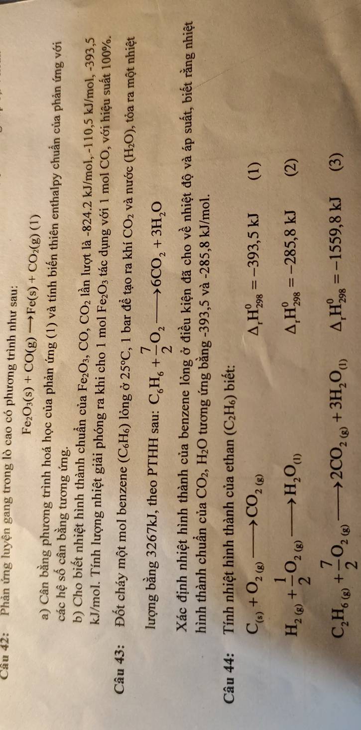 Phản ứng luyện gang trong lò cao có phương trình như sau:
Fe_2O_3(s)+CO(g)to Fe(s)+CO_2(g)(1)
a) Cân bằng phương trình hoá học của phản ứng (1) và tính biến thiên enthalpy chuẩn của phản ứng với
các hệ số cân bằng tương ứng.
b) Cho biết nhiệt hình thành chuẩn của Fe_2O_3,CO,CO_2 lần lượt là -824.2 kJ/mol, -110,5 kJ/mol, -393,5
kJ/mol. Tính lượng nhiệt giải phóng ra khi cho 1 mol Fe_2O_3 tác dụng với 1 mol CO, với hiệu suất 100%.
Câu 43: Đốt cháy một mol benzene (C_6H_6) lỏng ở 25°C , 1 bar để tạo ra khí CO_2 và nước (H_2O) , tỏa ra một nhiệt
lượng bằng 3267kJ, theo PTHH sau: C_6H_6+ 7/2 O_2to 6CO_2+3H_2O
Xác định nhiệt hình thành của benzene lỏng ở điều kiện đã cho về nhiệt độ và áp suất, biết rằng nhiệt
hình thành chuẩn của CO_2 ,H_2O tương ứng bằng -393,5 và -285,8 kJ/mol.
Câu 44: Tính nhiệt hình thành của ethan (C_2H_6) biết:
△ _rH_(298)^0=-393,5kJ
C_(s)+O_2(g)to CO_2(g) (1)
H_2(g)+ 1/2 O_2(g)to H_2O_(l) (2)
△ _rH_(298)^0=-285,8kJ
C_2H_6(g)+ 7/2 O_2(g)to 2CO_2(g)+3H_2O_(l) △ _rH_(298)^0=-1559,8kJ (3)