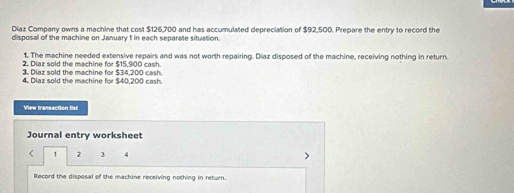 Diaz Company owns a machine that cost $126,700 and has accumulated depreciation of $92,500. Prepare the entry to record the 
disposal of the machine on January 1 in each separate situation. 
1. The machine needed extensive repairs and was not worth repairing. Diaz disposed of the machine, receiving nothing in return. 
2. Diaz sold the machine for $15,900 cash. 
3. Diaz sold the machine for $34,200 cash. 
4. Diaz sold the machine for $40,200 cash. 
View transaction list 
Journal entry worksheet
1 2 3 4
Record the disposal of the machine receiving nothing in return.