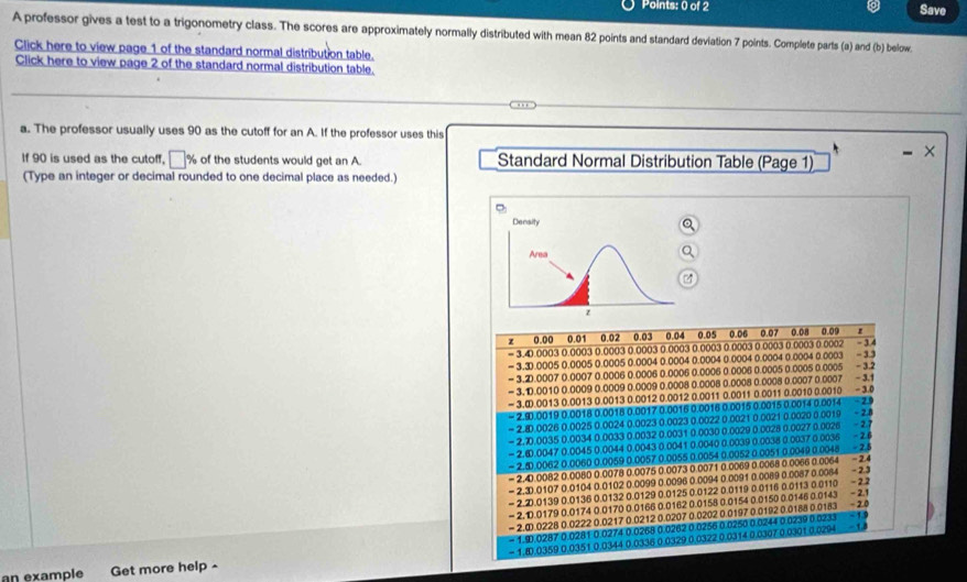 Save
A professor gives a test to a trigonometry class. The scores are approximately normally distributed with mean 82 points and standard deviation 7 points. Complete parts (a) and (b) below.
Click here to view page 1 of the standard normal distribution table.
Click here to view page 2 of the standard normal distribution table.
a. The professor usually uses 90 as the cutoff for an A. If the professor uses this
If 90 is used as the cutoff, □ % of the students would get an A.  Standard Normal Distribution Table (Page 1)
(Type an integer or decimal rounded to one decimal place as needed.)
z 0.00 0.01 0.02 0.03 0.04 0.05  0.06 0.07 0.08 0.09
= 3.4.0003 0.0003 0.0003 0.0003 0.0003 0.0003 0.0003 0.0003 0.0003 0.0002 - 3.4
= 3.3.0005 0.0005 0.0005 0.0004 0.0004 0.0004 0.0004 0.0004 0.0004 0.0003 - 3.3
= 3.2).0007 0.0007 0.0006 0.0006 0.0006 0.0006 0.0006 0.0005 0.0005 0.0005 -3.2
- 3.D.0010 0.0009 0.0009 0.0009 0.0008 0.0008 0.0008 0.0008 0.0007 0.0007 - 3.1
- 3.∞.0013 0.0013 0.0013 0.0012 0.0012 0.0011 0.0011 0.0011 0.0010 0.0010 - 3.0
- 2.9.0019 0.0018 0.0018 0.0017 0.0016 0.0016 0.0015 0.0015 0.0014 0.0014 - 29
= 2.8.0026 0.0025 0.0024 0.0023 0.0023 0.0022 0.0021 0.0021 0.0020 0.0019 - 2.8
- 2.1.0035 0.0034 0.0033 0.0032 0.0031 0.0030 0.0029 0.0028 0.0027 0.0026  - 2.7
- 2.⑥.0047 0.0045 0.0044 0.0043 0.0041 0.0040 0.0039 0.0038 0.0037 0.0036 - 2.6
- 2..0062 0.0060 0.0059 0.0057 0.0055.0.0054 0.0052 0.0051.0.0049 0.0046 2.5
= 2.4.0082 0.0080 0.0078 0.0075 0.0073 0.0071 0.0069 0.0068 0.0066 0.0064 -2.4
- 2.3.0107 0.0104 0.0102 0.0099 0.0096 0.0094 0.0091 0.0089 0.0087 0.0064 -2.3
- 2.D.0139 0.0136 0.0132 0.0129 0.0125 0.0122 0.0119 0.0116 0.0113 0.0110 - 2.2
- 2. D.0179 0.0174 0.0170 0.0166 0.0162 0.0158 0.0154 0.0150 0.0146 0.0143 - 2.1
- 2.①.0228 0.0222 0.0217 0.0212 0.0207 0.0202 0.0197 0.0192 0.0188 0.0183 - 2.4
- 1.9.0287 0.0281 0.0274 0.0268 0.0262 0.0256 0.0250 0.0244 0.0239 0.0233
= 1.8.0359 0.0351 0.0344 0.0336 0.0329 0.0322 0.0314 0.0307 0.0301.0.0294
an example      Get more help -