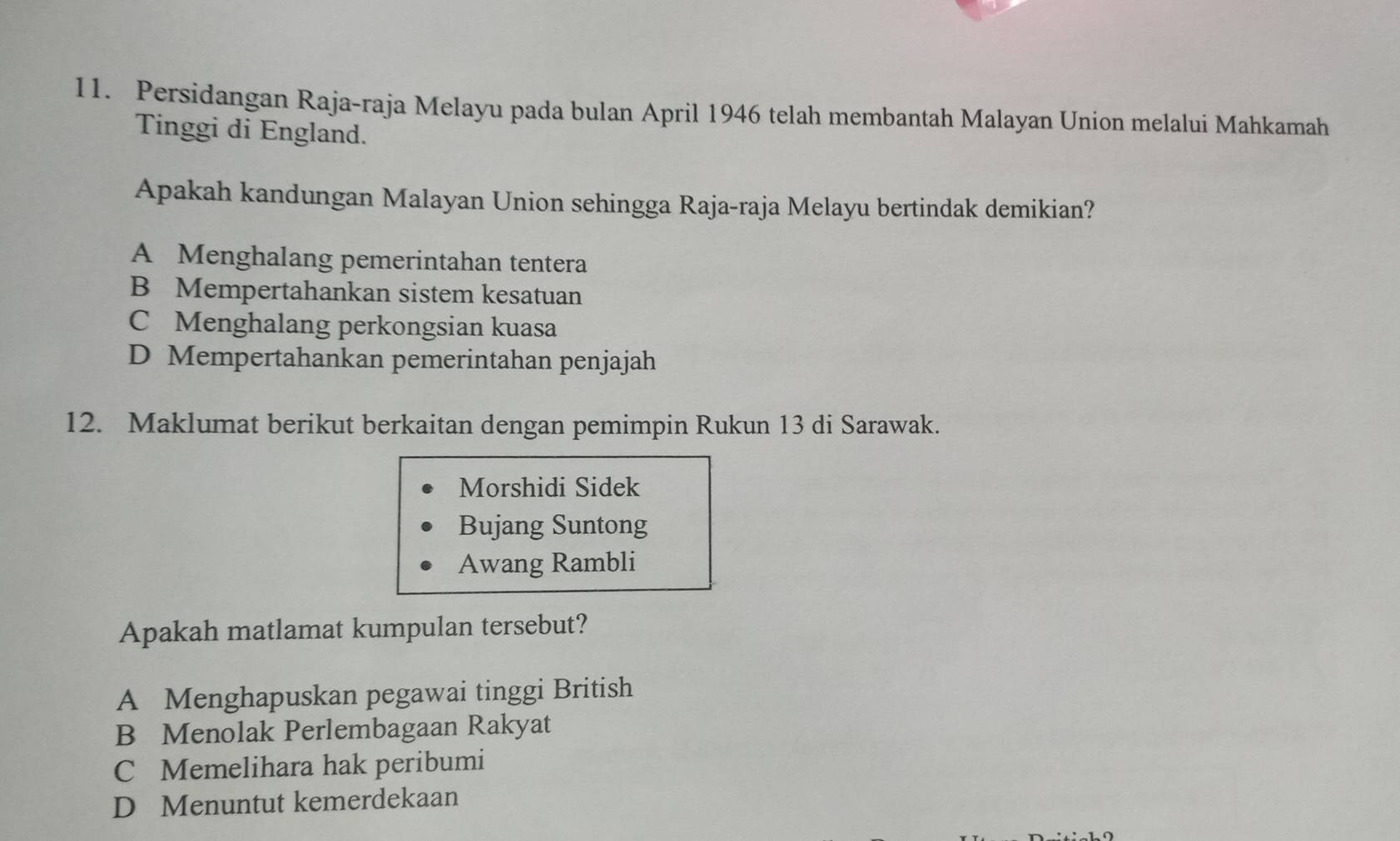 Persidangan Raja-raja Melayu pada bulan April 1946 telah membantah Malayan Union melalui Mahkamah
Tinggi di England.
Apakah kandungan Malayan Union sehingga Raja-raja Melayu bertindak demikian?
A Menghalang pemerintahan tentera
B Mempertahankan sistem kesatuan
C Menghalang perkongsian kuasa
D Mempertahankan pemerintahan penjajah
12. Maklumat berikut berkaitan dengan pemimpin Rukun 13 di Sarawak.
Morshidi Sidek
Bujang Suntong
Awang Rambli
Apakah matlamat kumpulan tersebut?
A Menghapuskan pegawai tinggi British
B Menolak Perlembagaan Rakyat
C Memelihara hak peribumi
D Menuntut kemerdekaan